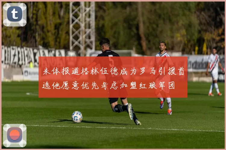 米体报道格林伍德成为罗马引援首选他愿意优先考虑加盟红狼军团