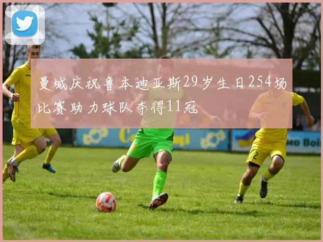 曼城庆祝鲁本迪亚斯29岁生日254场比赛助力球队夺得11冠