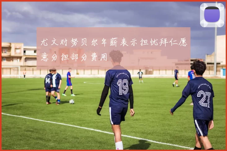 尤文对努贝尔年薪表示担忧拜仁愿意分担部分费用