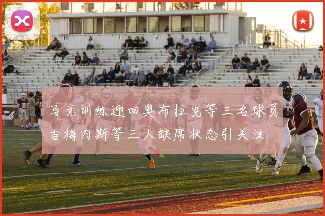 马竞训练迎回奥布拉克等三名球员吉梅内斯等三人缺席状态引关注