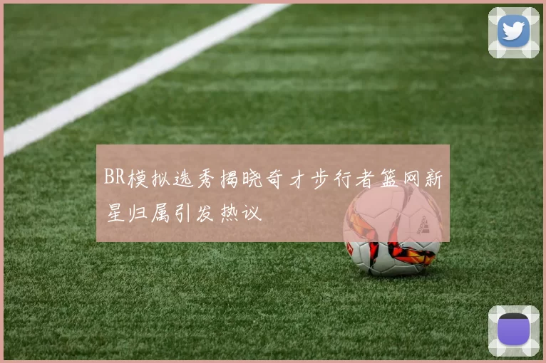 BR模拟选秀揭晓奇才步行者篮网新星归属引发热议