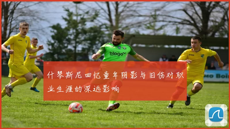 什琴斯尼回忆童年阴影与旧伤对职业生涯的深远影响