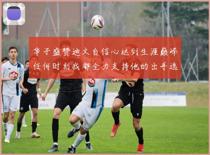 华子盛赞迪文自信心达到生涯巅峰任何时刻我都全力支持他的出手选择